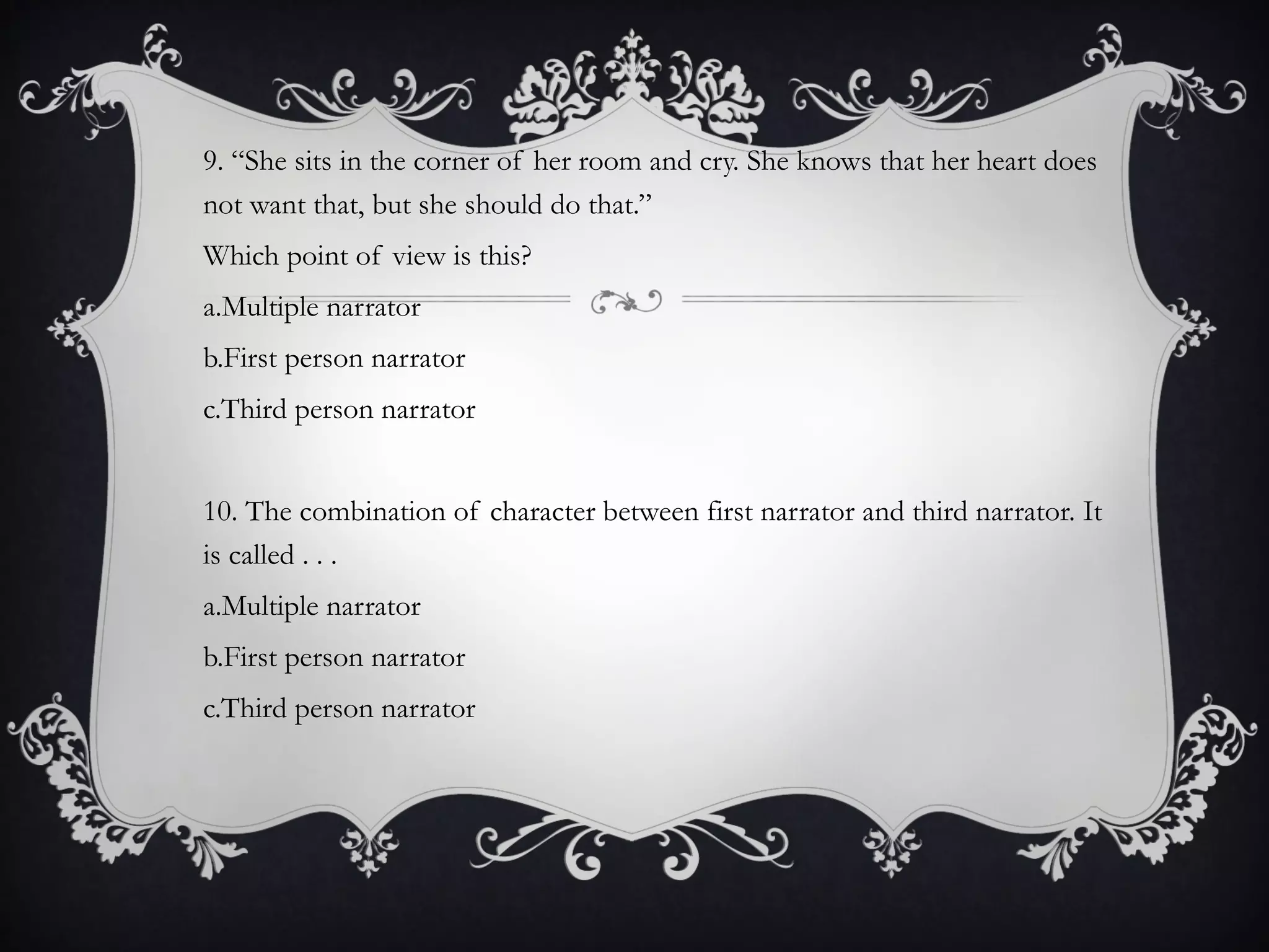 9. “She sits in the corner of her room and cry. She knows that her heart does
not want that, but she should do that.”
Which point of view is this?
a.Multiple narrator
b.First person narrator
c.Third person narrator
10. The combination of character between first narrator and third narrator. It
is called . . .
a.Multiple narrator
b.First person narrator
c.Third person narrator
 
