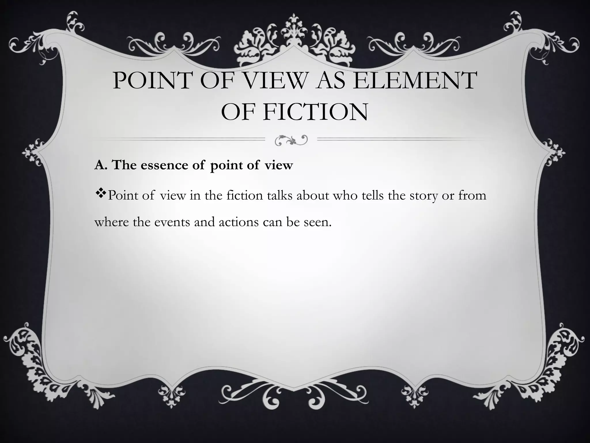 POINT OF VIEW AS ELEMENT
OF FICTION
A. The essence of point of view
Point of view in the fiction talks about who tells the story or from
where the events and actions can be seen.
 