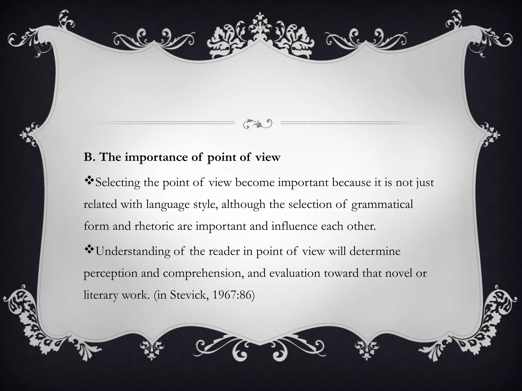 B. The importance of point of view
Selecting the point of view become important because it is not just
related with language style, although the selection of grammatical
form and rhetoric are important and influence each other.
Understanding of the reader in point of view will determine
perception and comprehension, and evaluation toward that novel or
literary work. (in Stevick, 1967:86)
 