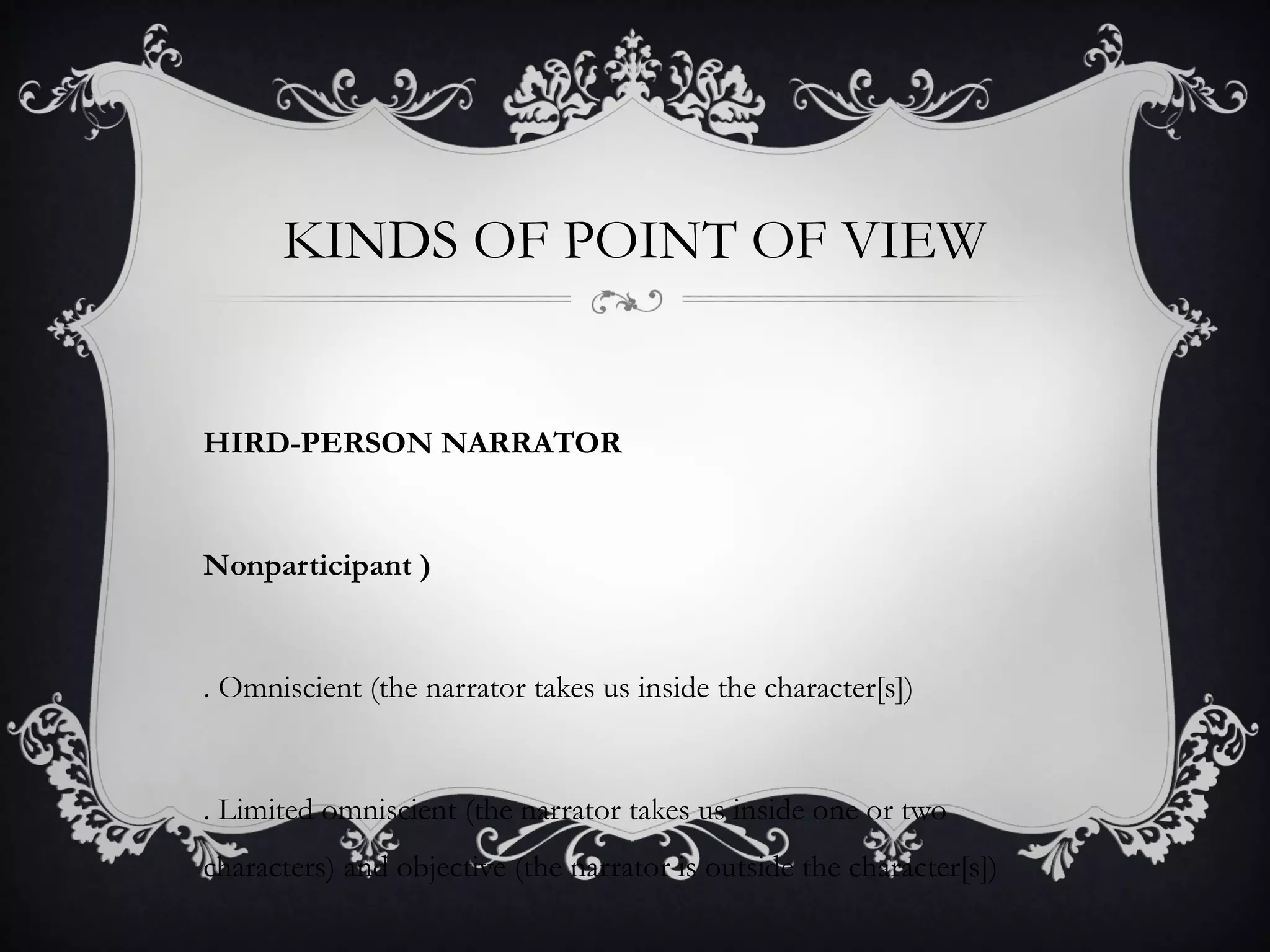 KINDS OF POINT OF VIEW
HIRD-PERSON NARRATOR
Nonparticipant )
. Omniscient (the narrator takes us inside the character[s])
. Limited omniscient (the narrator takes us inside one or two
characters) and objective (the narrator is outside the character[s])
 