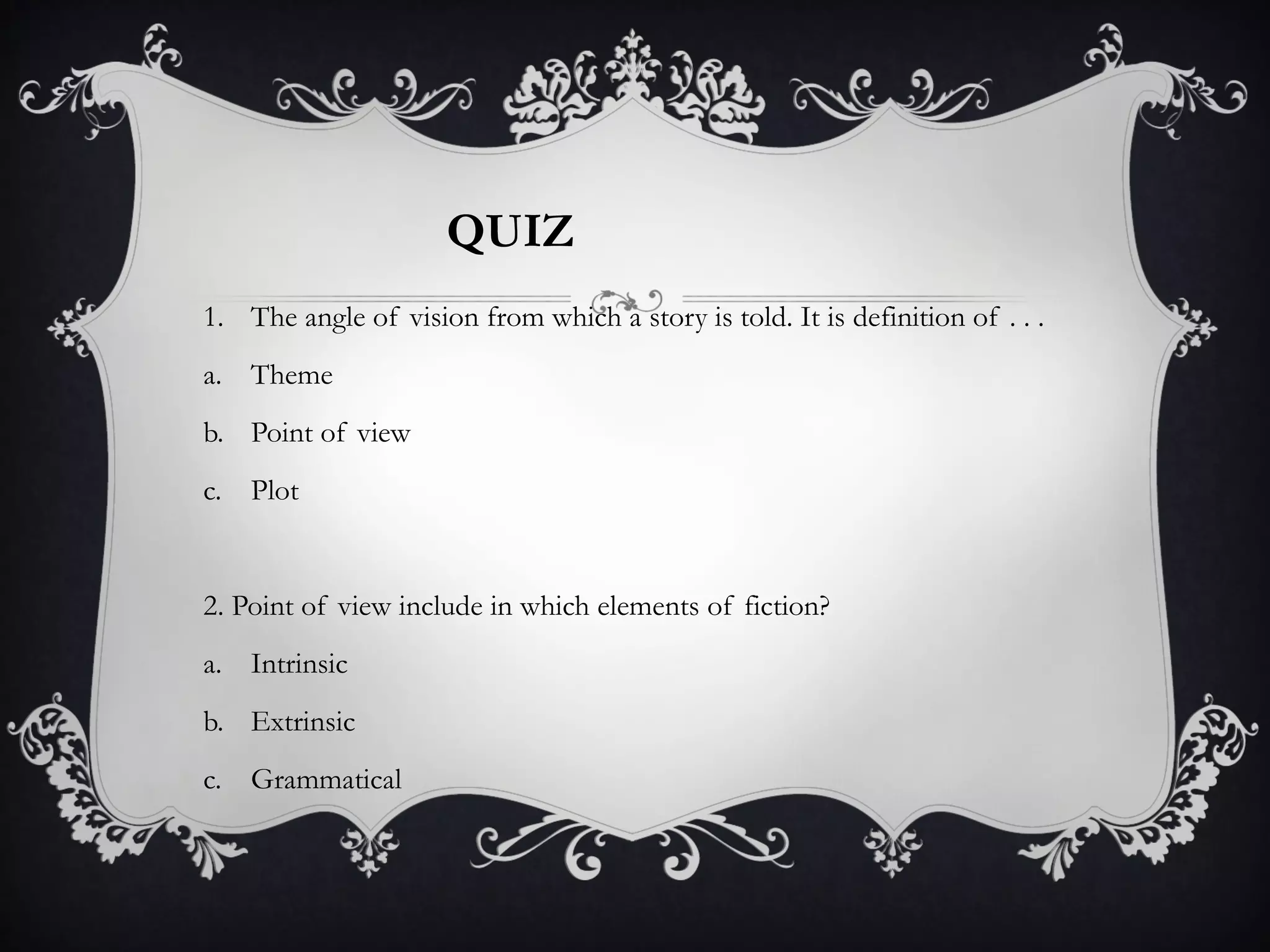 1. The angle of vision from which a story is told. It is definition of . . .
a. Theme
b. Point of view
c. Plot
2. Point of view include in which elements of fiction?
a. Intrinsic
b. Extrinsic
c. Grammatical
QUIZ
 