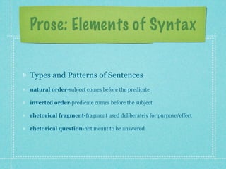 Prose: Elements of Syntax


Types and Patterns of Sentences
natural order-subject comes before the predicate

inverted order-predicate comes before the subject

rhetorical fragment-fragment used deliberately for purpose/effect

rhetorical question-not meant to be answered
 