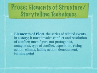 Prose: Elements of Structure/
     Storytelling Techniques


 Elements of Plot: the series of related events
 in a story; it must involve conflict and resolution
 of conflict; must figure out protagonist,
 antagonist, type of conflict, exposition, rising
 action, climax, falling action, denouement,
 turning point
 