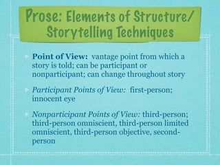 Prose: Elements of Structure/
     Storytelling Techniques
 Point of View: vantage point from which a
 story is told; can be participant or
 nonparticipant; can change throughout story

 Participant Points of View: first-person;
 innocent eye

 Nonparticipant Points of View: third-person;
 third-person omniscient, third-person limited
 omniscient, third-person objective, second-
 person
 