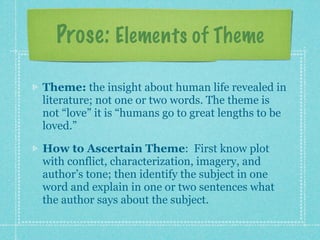 Prose: Elements of Theme

Theme: the insight about human life revealed in
literature; not one or two words. The theme is
not “love” it is “humans go to great lengths to be
loved.”

How to Ascertain Theme: First know plot
with conflict, characterization, imagery, and
author’s tone; then identify the subject in one
word and explain in one or two sentences what
the author says about the subject.
 
