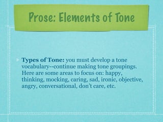 Prose: Elements of Tone


Types of Tone: you must develop a tone
vocabulary--continue making tone groupings.
Here are some areas to focus on: happy,
thinking, mocking, caring, sad, ironic, objective,
angry, conversational, don’t care, etc.
 