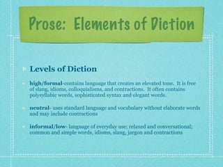 Prose: Elements of Diction

Levels of Diction
high/formal-contains language that creates an elevated tone. It is free
of slang, idioms, colloquialisms, and contractions. It often contains
polysyllabic words, sophisticated syntax and elegant words.

neutral- uses standard language and vocabulary without elaborate words
and may include contractions

informal/low- language of everyday use; relaxed and conversational;
common and simple words, idioms, slang, jargon and contractions
 