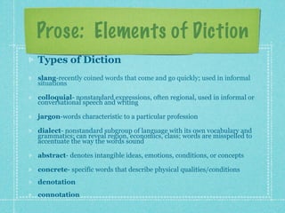 Prose: Elements of Diction
Types of Diction
slang-recently coined words that come and go quickly; used in informal
situations

colloquial- nonstandard expressions, often regional, used in informal or
conversational speech and writing

jargon-words characteristic to a particular profession

dialect- nonstandard subgroup of language with its own vocabulary and
grammatics; can reveal region, economics, class; words are misspelled to
accentuate the way the words sound

abstract- denotes intangible ideas, emotions, conditions, or concepts

concrete- specific words that describe physical qualities/conditions
denotation
connotation
 