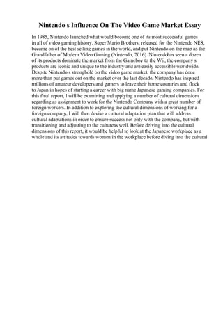 Nintendo s Influence On The Video Game Market Essay
In 1985, Nintendo launched what would become one of its most successful games
in all of video gaming history. Super Mario Brothers; released for the Nintendo NES,
became on of the best selling games in the world, and put Nintendo on the map as the
Grandfather of Modern Video Gaming (Nintendo, 2016). Nintendohas seen a dozen
of its products dominate the market from the Gameboy to the Wii, the company s
products are iconic and unique to the industry and are easily accessible worldwide.
Despite Nintendo s stronghold on the video game market, the company has done
more than put games out on the market over the last decade, Nintendo has inspired
millions of amateur developers and gamers to leave their home countries and flock
to Japan in hopes of starting a career with big name Japanese gaming companies. For
this final report, I will be examining and applying a number of cultural dimensions
regarding as assignment to work for the Nintendo Company with a great number of
foreign workers. In addition to exploring the cultural dimensions of working for a
foreign company, I will then devise a cultural adaptation plan that will address
cultural adaptations in order to ensure success not only with the company, but with
transitioning and adjusting to the cultureas well. Before delving into the cultural
dimensions of this report, it would be helpful to look at the Japanese workplace as a
whole and its attitudes towards women in the workplace before diving into the cultural
 