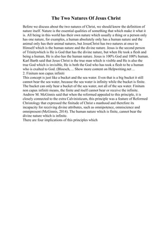 The Two Natures Of Jesus Christ
Before we discuss about the two natures of Christ, we should know the definition of
nature itself. Nature is the essential qualities of something that which make it what it
is. All being in this world has their own nature which usually a thing or a person only
has one nature, for examples, a human absolutely only has a human nature and the
animal only has their animal natures, but JesusChrist has two natures at once in
Himself which is the human nature and the divine nature. Jesus is the second person
of Trinitywhich is He is God that has the divine nature, but when He took a flesh and
being a human, He is also has the human nature. Jesus is 100% God and 100% human.
Karl Barth said that Jesus Christ is the true man which is visible and He is also the
true God which is invisible, He is both the God who has took a flesh to be a human
who is exalted to God. (Bloesch, ... Show more content on Helpwriting.net ...
2. Finitum non capax infiniti
This concept is just like a bucket and the sea water. Even that is a big bucket it still
cannot bear the sea water, because the sea water is infinity while the bucket is finite.
The bucket can only bear a bucket of the sea water, not all of the sea water. Finitum
non capax infiniti means, the finite and itself cannot bear or receive the infinite.
Andrew M. McGinnis said that when the reformed appealed to this principle, it is
closely connected to the extra Calvinisticum, this principle was a feature of Reformed
Christology that expressed the finitude of Christ s manhood and therefore its
incapacity for receiving divine attributes, such as omnipotence, omniscience and
omnipresent (McGinnis, 2014). The human nature which is finite, cannot bear the
divine nature which is infinite.
There are four implications of this principles which
 