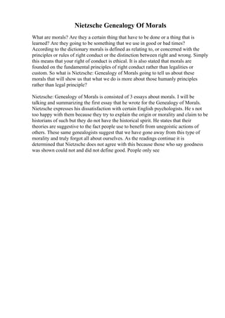 Nietzsche Genealogy Of Morals
What are morals? Are they a certain thing that have to be done or a thing that is
learned? Are they going to be something that we use in good or bad times?
According to the dictionary morals is defined as relating to, or concerned with the
principles or rules of right conduct or the distinction between right and wrong. Simply
this means that your right of conduct is ethical. It is also stated that morals are
founded on the fundamental principles of right conduct rather than legalities or
custom. So what is Nietzsche: Genealogy of Morals going to tell us about these
morals that will show us that what we do is more about those humanly principles
rather than legal principle?
Nietzsche: Genealogy of Morals is consisted of 3 essays about morals. I will be
talking and summarizing the first essay that he wrote for the Genealogy of Morals.
Nietzsche expresses his dissatisfaction with certain English psychologists. He s not
too happy with them because they try to explain the origin or morality and claim to be
historians of such but they do not have the historical spirit. He states that their
theories are suggestive to the fact people use to benefit from unegoistic actions of
others. These same genealogists suggest that we have gone away from this type of
morality and truly forgot all about ourselves. As the readings continue it is
determined that Nietzsche does not agree with this because those who say goodness
was shown could not and did not define good. People only see
 