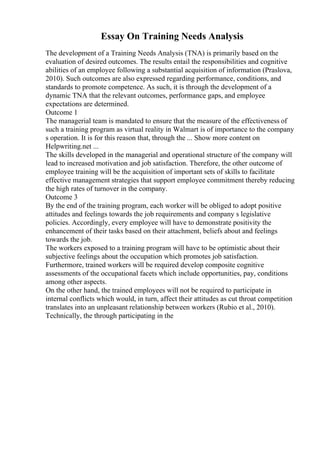 Essay On Training Needs Analysis
The development of a Training Needs Analysis (TNA) is primarily based on the
evaluation of desired outcomes. The results entail the responsibilities and cognitive
abilities of an employee following a substantial acquisition of information (Praslova,
2010). Such outcomes are also expressed regarding performance, conditions, and
standards to promote competence. As such, it is through the development of a
dynamic TNA that the relevant outcomes, performance gaps, and employee
expectations are determined.
Outcome 1
The managerial team is mandated to ensure that the measure of the effectiveness of
such a training program as virtual reality in Walmart is of importance to the company
s operation. It is for this reason that, through the ... Show more content on
Helpwriting.net ...
The skills developed in the managerial and operational structure of the company will
lead to increased motivation and job satisfaction. Therefore, the other outcome of
employee training will be the acquisition of important sets of skills to facilitate
effective management strategies that support employee commitment thereby reducing
the high rates of turnover in the company.
Outcome 3
By the end of the training program, each worker will be obliged to adopt positive
attitudes and feelings towards the job requirements and company s legislative
policies. Accordingly, every employee will have to demonstrate positivity the
enhancement of their tasks based on their attachment, beliefs about and feelings
towards the job.
The workers exposed to a training program will have to be optimistic about their
subjective feelings about the occupation which promotes job satisfaction.
Furthermore, trained workers will be required develop composite cognitive
assessments of the occupational facets which include opportunities, pay, conditions
among other aspects.
On the other hand, the trained employees will not be required to participate in
internal conflicts which would, in turn, affect their attitudes as cut throat competition
translates into an unpleasant relationship between workers (Rubio et al., 2010).
Technically, the through participating in the
 