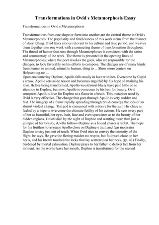 Transformations in Ovid s Metamorphosis Essay
Transformations in Ovid s Metamorphosis
Transformations from one shape or form into another are the central theme in Ovid s
Metamorphoses. The popularity and timelessness of this work stems from the manner
of story telling. Ovid takes stories relevant to his culture and time period, and weaves
them together into one work with a connecting theme of transformation throughout.
The thread of humor that runs through Metamorphoses is consistent with the satire
and commentary of the work. The theme is presented in the opening lines of
Metamorphoses, where the poet invokes the gods, who are responsible for the
changes, to look favorably on his efforts to compose. The changes are of many kinds:
from human to animal, animal to human, thing to ... Show more content on
Helpwriting.net ...
Upon encountering Daphne, Apollo falls madly in love with her. Overcome by Cupid
s arrow, Apollo sets aside reason and becomes engulfed by his hope of attaining his
love. Before being transformed, Apollo would most likely have paid little or no
attention to Daphne, but now, Apollo is overcome by his lust for beauty. Ovid
compares Apollo s love for Daphne to a flame in a brush. This metaphor used by
Ovid is very effective. The change that goes through Apollo is very sudden and
fast. The imagery of a flame rapidly spreading through brush conveys the idea of an
almost violent change. The god is consumed with a desire for the girl. His chase is
fueled by a hope to overcome the ultimate futility of his actions. He sees every part
of her as beautiful, her eyes, hair, face and even speculates as to the beauty of her
hidden regions. Unsatisfied by the sight of Daphne and wanting more than just a
glimpse of her beauty, Apollo follows Daphne as a hound chases a rabbit. The hope
for his fruitless love keeps Apollo close on Daphne s trail, and fear motivates
Daphne to stay just out of reach. When Ovid tries to convey the intensity of the
flight, he says, He gave the fleeing maiden no respite, but followed close on her
heels, and his breath touched the locks that lay scattered on her neck, ;(p. 43) Finally,
burdened by mortal exhaustion, Daphne prays to her father to deliver her from her
torment. As the words leave her mouth, Daphne is transformed for the second
 