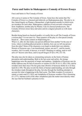Farce and Satire in Shakespeare s Comedy of Errors Essays
Farce and Satire in The Comedy of Errors
All is not as it seems in The Comedy of Errors. Some have the notion that The
Comedy of Errors is a classical and relatively un Shakespearean play. The plot is, in
fact, based largely on Plautus s Menaechmi, a light hearted comedy in which twins
are mistaken for each other. Shakespeare s addition of twin servants is borrowed
from Amphitruo, another play by Plautus. Like its classical predecessors, The
Comedy of Errors mixes farce and satire and (to a degree) presents us with stock
characters.
Besides being based on classical models, is it really fair to call The Comedy of Errors
a serious play? I m not sure it is. Three quarters of the play is a fast paced comedy
based on ... Show more content on Helpwriting.net ...
What is it, after all, that makes one person different from another? In the case of
twins, where everything physical points to identity, how can we tell one person
from the other? Some of the characters even begin to doubt their own identity.
Dromio of Syracuse says, I am transformed, master, am not I? , and his master
wonders, Am I in earth, in heaven, or in hell?/ Sleeping or waking, mad or well
advis d?/ Known unto these, and to myself disguis d? (II.ii.195, 212 14).
The play may also be taken as commenting seriously on the limits of human
perception and understanding. Both in the last scene and earlier, the strange
happenings raise the questions of magic and madness. Antipholus of Syracuse says he
thinks Ephesus may be full of sorcerers or witches (I.ii.99; IV.iii.11; III.ii.156), and he
wonders more than once if he has gone mad. Dromio of Syracuse thinks he is in fairy
land (II.ii.189). The play reveals the limits of human understanding, not only through
the mistakes made throughout the play, but also through the fumbling attempts to
account for what is happening in the final scene. The Duke wonders if everyone is
mated, or stark mad (V.i.282), and Antipholus of Syracuse wonders if he is dreaming
(V.i.377). Adriana (wife of the other Antipholus) puts the matter most directly when
she says that her husband s presence in two
 