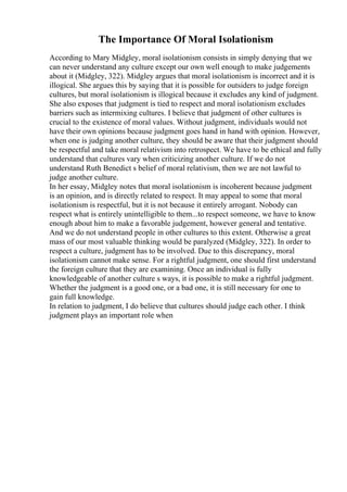 The Importance Of Moral Isolationism
According to Mary Midgley, moral isolationism consists in simply denying that we
can never understand any culture except our own well enough to make judgements
about it (Midgley, 322). Midgley argues that moral isolationism is incorrect and it is
illogical. She argues this by saying that it is possible for outsiders to judge foreign
cultures, but moral isolationism is illogical because it excludes any kind of judgment.
She also exposes that judgment is tied to respect and moral isolationism excludes
barriers such as intermixing cultures. I believe that judgment of other cultures is
crucial to the existence of moral values. Without judgment, individuals would not
have their own opinions because judgment goes hand in hand with opinion. However,
when one is judging another culture, they should be aware that their judgment should
be respectful and take moral relativism into retrospect. We have to be ethical and fully
understand that cultures vary when criticizing another culture. If we do not
understand Ruth Benedict s belief of moral relativism, then we are not lawful to
judge another culture.
In her essay, Midgley notes that moral isolationism is incoherent because judgment
is an opinion, and is directly related to respect. It may appeal to some that moral
isolationism is respectful, but it is not because it entirely arrogant. Nobody can
respect what is entirely unintelligible to them...to respect someone, we have to know
enough about him to make a favorable judgement, however general and tentative.
And we do not understand people in other cultures to this extent. Otherwise a great
mass of our most valuable thinking would be paralyzed (Midgley, 322). In order to
respect a culture, judgment has to be involved. Due to this discrepancy, moral
isolationism cannot make sense. For a rightful judgment, one should first understand
the foreign culture that they are examining. Once an individual is fully
knowledgeable of another culture s ways, it is possible to make a rightful judgment.
Whether the judgment is a good one, or a bad one, it is still necessary for one to
gain full knowledge.
In relation to judgment, I do believe that cultures should judge each other. I think
judgment plays an important role when
 