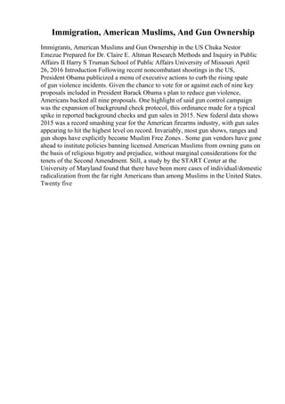 Immigration, American Muslims, And Gun Ownership
Immigrants, American Muslims and Gun Ownership in the US Chuka Nestor
Emezue Prepared for Dr. Claire E. Altman Research Methods and Inquiry in Public
Affairs II Harry S Truman School of Public Affairs University of Missouri April
26, 2016 Introduction Following recent noncombatant shootings in the US,
President Obama publicized a menu of executive actions to curb the rising spate
of gun violence incidents. Given the chance to vote for or against each of nine key
proposals included in President Barack Obama s plan to reduce gun violence,
Americans backed all nine proposals. One highlight of said gun control campaign
was the expansion of background check protocol, this ordinance made for a typical
spike in reported background checks and gun sales in 2015. New federal data shows
2015 was a record smashing year for the American firearms industry, with gun sales
appearing to hit the highest level on record. Invariably, most gun shows, ranges and
gun shops have explicitly become Muslim Free Zones . Some gun vendors have gone
ahead to institute policies banning licensed American Muslims from owning guns on
the basis of religious bigotry and prejudice, without marginal considerations for the
tenets of the Second Amendment. Still, a study by the START Center at the
University of Maryland found that there have been more cases of individual/domestic
radicalization from the far right Americans than among Muslims in the United States.
Twenty five
 