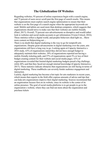 The Globalization Of Websites
Regarding websites, 93 percent of online experiences begin with a search engine,
and 75 percent of users never scroll past the first page of search results. This means
that organizations must explore search engine optimization to ensure that their
website is on the first page of a search engine when the appropriate keywords are
used. Mobile and tablets are used more than desktop computers, which suggests that
organizations should strive to make sure that their websites are mobile friendly
(Patel, 2017). Overall, 75 percent sees advertisements as disruptive and would rather
look to websites and social media accounts to get information (Vision Critical, 2016).
These statistics reflect a digital world, and peoples behaviors shed light on... Show
more content on Helpwriting.net ...
There is no doubt that digital marketing is the way to go for nonprofit arts
organizations. Despite great advancements in digital marketing over the years, arts
organizations still have a long way to go. Looking again at Capacity Interactive s
2016 study, 63% of organizations stated they did not have enough budget to
adequately maintain their websites. 39% of organizations reported not having a
mobile friendly ticketing path, and 57% of organizations spent 5% or less of their
budget creating content for their website and social media pages. 63% of
organizations revealed that limited digital marketing budgets posed a big challenge,
while 44% said that they faced not enough internal knowledge (Capacity Interactive,
2017). These statistics indicate obstacles that organizations are still facing in terms of
digital marketing. These roadblocks can severely hinder audience engagement and
interaction.
Luckily, digital marketing has become a hot topic for arts marketers in recent years,
which means that experts in the field offer copious amounts of advice and tips that
can help arts organizations improve their digital marketing. Sources recommend that
an organization focuses first on its website, since its website is the center of its
online presence. The goal of social media platforms is to get people to go to the
organization s website, where they can find out more about the organization and
purchase tickets
 