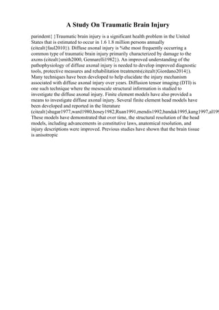 A Study On Traumatic Brain Injury
parindent{ }Traumatic brain injury is a significant health problem in the United
States that is estimated to occur in 1.6 1.8 million persons annually
(citealt{faul2010}). Diffuse axonal injury is %the most frequently occurring a
common type of traumatic brain injury primarily characterized by damage to the
axons (citealt{smith2000, Gennarelli1982}). An improved understanding of the
pathophysiology of diffuse axonal injury is needed to develop improved diagnostic
tools, protective measures and rehabilitation treatments(citealt{Giordano2014}).
Many techniques have been developed to help elucidate the injury mechanism
associated with diffuse axonal injury over years. Diffusion tensor imaging (DTI) is
one such technique where the mesoscale structural information is studied to
investigate the diffuse axonal injury. Finite element models have also provided a
means to investigate diffuse axonal injury. Several finite element head models have
been developed and reported in the literature
(citealt{shugar1977,ward1980,hosey1982,Ruan1991,mendis1992,bandak1995,kang1997,al199
These models have demonstrated that over time, the structural resolution of the head
models, including advancements in constitutive laws, anatomical resolution, and
injury descriptions were improved. Previous studies have shown that the brain tissue
is anisotropic
 