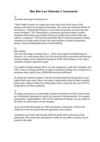 Hnc Bus Law Outcome 3 Assessment
1)
The three main types of business are:
* Sole Trader Consists of a single sole owner who owns all the assets of the
business and which has no legal incorporation. The owner has unlimited liability of
the business. * Partnership Similar to a sole trader except there are more than one
owner (normally 2 20). Partnership is a contractual agreement under a contact
uberrimae fidel (utmost good faith). Owners are jointly and severally liable and
liability is unlimited. * Private (Ltd) and Public (PLC) Limited Companies Limited
companies are legal entities in their own right and have a formal incorporation
process. Owners (shareholders) have limited liability.
2)
Sole Traders
The main advantage of setting up as a ... Show more content on Helpwriting.net ...
However, it is worth noting that a lot of the time and effort associated with forming a
limited company can be negated by buying an off the shelf company or by using a
reputable company registration agent.
For a public limited company (PLC) it is also compulsory, under the Companies Act
1985, to have a trading certificate in order to commence trading, this is issued once a
minimum share capital value of ВЈ50,000 has been established.
In setting up a limited company, it has the immediate benefit of being able to raise
capital much more easily than a sole trader or partnership either by banks normally
being more willing to lend or by selling shares (this is especially the case for PLCs
being able to sell shares publicly)
3)
In setting up business as a partnership, Gurpreet and Samuel will first want to draw
up a Partnership Agreement to clarify the structure of the partnership , for example
each partner s responsibilities. This will be important in helping to avoid conflict in
the future as well as help to resolve disputes.
As set out in the Partnership Act 1890 each partner, in principle, will have the
authority to enter the partnership into agreements and contracts.
All partners are jointly and severally liable for all the debts and actions of the
partnership. This means that each partner is liable for any debts or actions even if
caused by the other
 
