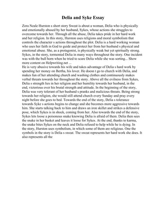 Delia and Syke Essay
Zora Neale Hurston s short story Sweat is about a woman, Delia who is physically
and emotionally abused by her husband, Sykes, whose actions she struggles to
overcome towards her. Through all the abuse, Delia takes pride in her hard work
and her religion. In this story, Hurston uses religions and moral symbolism that
controls the character s actions throughout the plot. Delia is a hard working woman
who uses her faith in God to guide and protect her from her husband s physical and
emotional abuse. She, as a protagonist, is physically weak but yet spiritually strong.
Sykes, in the story, tormented Delia in many ways throughout the story. One incident
was with the bull horn when he tried to scare Delia while she was sorting... Show
more content on Helpwriting.net ...
He is very abusive towards his wife and takes advantage of Delia s hard work by
spending her money on Bertha, his lover. He doesn t go to church with Delia, and
makes fun of her attending church and washing clothes and continuously makes
verbal threats towards her throughout the story. Above all the evilness from Sykes,
Delia s strength lies in her religion and her humility towards her husband, in the
end, victorious over his brutal strength and attitude. In the beginning of the story,
Delia was very tolerant of her husband s pranks and malicious threats. Being strong
towards her religion, she would still attend church every Sunday and pray every
night before she goes to bed. Towards the end of the story, Delia s tolerance
towards Syke s actions begins to change and she becomes more aggressive towards
him. She starts talking back to him and draws an iron skillet and strikes a defensive
pose, which Sykes is in shock, coming from her. Also towards the end of the story,
Sykes lets loose a poisonous snake knowing Delia is afraid of them. Delia then sees
the snake in her basket and leaves it loose for Sykes. At the end, thanks to karma,
the snake bites Sykes on the neck and Delia refused to help while he is dying. In
the story, Hurston uses symbolism, in which some of them are religious. One the
symbols in the story is Delia s sweat. The sweat represents her hard work she does. It
also represents all the
 