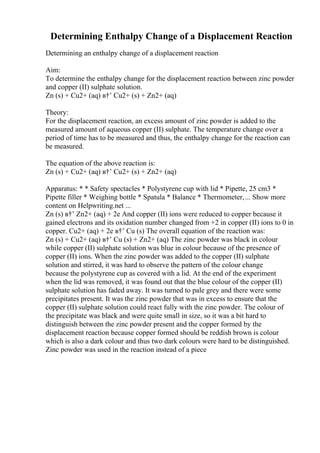 Determining Enthalpy Change of a Displacement Reaction
Determining an enthalpy change of a displacement reaction
Aim:
To determine the enthalpy change for the displacement reaction between zinc powder
and copper (II) sulphate solution.
Zn (s) + Cu2+ (aq) в†’ Cu2+ (s) + Zn2+ (aq)
Theory:
For the displacement reaction, an excess amount of zinc powder is added to the
measured amount of aqueous copper (II) sulphate. The temperature change over a
period of time has to be measured and thus, the enthalpy change for the reaction can
be measured.
The equation of the above reaction is:
Zn (s) + Cu2+ (aq) в†’ Cu2+ (s) + Zn2+ (aq)
Apparatus: * * Safety spectacles * Polystyrene cup with lid * Pipette, 25 cm3 *
Pipette filler * Weighing bottle * Spatula * Balance * Thermometer,... Show more
content on Helpwriting.net ...
Zn (s) в†’ Zn2+ (aq) + 2e And copper (II) ions were reduced to copper because it
gained electrons and its oxidation number changed from +2 in copper (II) ions to 0 in
copper. Cu2+ (aq) + 2e в†’ Cu (s) The overall equation of the reaction was:
Zn (s) + Cu2+ (aq) в†’ Cu (s) + Zn2+ (aq) The zinc powder was black in colour
while copper (II) sulphate solution was blue in colour because of the presence of
copper (II) ions. When the zinc powder was added to the copper (II) sulphate
solution and stirred, it was hard to observe the pattern of the colour change
because the polystyrene cup as covered with a lid. At the end of the experiment
when the lid was removed, it was found out that the blue colour of the copper (II)
sulphate solution has faded away. It was turned to pale grey and there were some
precipitates present. It was the zinc powder that was in excess to ensure that the
copper (II) sulphate solution could react fully with the zinc powder. The colour of
the precipitate was black and were quite small in size, so it was a bit hard to
distinguish between the zinc powder present and the copper formed by the
displacement reaction because copper formed should be reddish brown is colour
which is also a dark colour and thus two dark colours were hard to be distinguished.
Zinc powder was used in the reaction instead of a piece
 