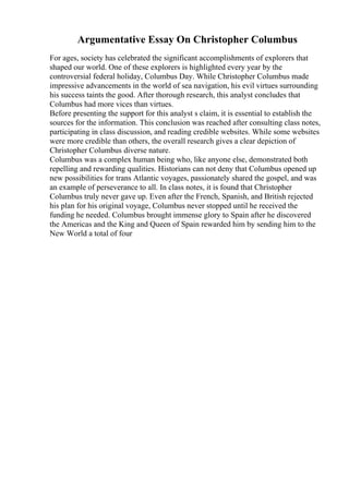 Argumentative Essay On Christopher Columbus
For ages, society has celebrated the significant accomplishments of explorers that
shaped our world. One of these explorers is highlighted every year by the
controversial federal holiday, Columbus Day. While Christopher Columbus made
impressive advancements in the world of sea navigation, his evil virtues surrounding
his success taints the good. After thorough research, this analyst concludes that
Columbus had more vices than virtues.
Before presenting the support for this analyst s claim, it is essential to establish the
sources for the information. This conclusion was reached after consulting class notes,
participating in class discussion, and reading credible websites. While some websites
were more credible than others, the overall research gives a clear depiction of
Christopher Columbus diverse nature.
Columbus was a complex human being who, like anyone else, demonstrated both
repelling and rewarding qualities. Historians can not deny that Columbus opened up
new possibilities for trans Atlantic voyages, passionately shared the gospel, and was
an example of perseverance to all. In class notes, it is found that Christopher
Columbus truly never gave up. Even after the French, Spanish, and British rejected
his plan for his original voyage, Columbus never stopped until he received the
funding he needed. Columbus brought immense glory to Spain after he discovered
the Americas and the King and Queen of Spain rewarded him by sending him to the
New World a total of four
 