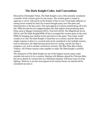 The Dark Knight Codes And Conventions
Directed by Christopher Nolan, The Dark Knight is not a film normally considered
a member of the western genre by any means. The western genre is meant to
captivate a viewer with action on the frontier of the ol west. From bank robberies to
mining towns wanted for land, the western brought many new film plots and
characteristics to the big screen. The main appeal of westerns started dying off in the
late 1900s but that has not stopped modern day film makers from producing them.
Films such as Django Unchained (2012), True Grit (2010), The Magnificent Seven
(2016), and The Dark Knight(2008) all have revamped the western genre in the early
2000s by bringing new modern twists and stories to the genre. Now many would
wonder as to why The Dark Knight is listed here as a western, and the short and
simple response is that it is a western and can be considered so for multiple reasons,
such as characters, the fight between good and evil, setting, and the fact that it
compares very well to another well known western, The Man Who Shot Liberty
Valence. All of these reasons come together to make The Dark Knight a certified
western.
The characters of The Dark Knight are one of the biggest reasons many could
consider this movie to be a western. Starting with Batman, played by Christian Bale,
the movie details its western hero as a billionaire playboy with keen sense of crime
fighting. While he is not the most typical of all western heroes, he should still be
considered one due to
 