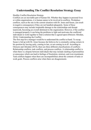 Understanding The Conflict Resolution Strategy Essay
Healthy Conflict Resolution Strategy
Conflicts are an inevitable part of human life. Whether they happen in personal lives
or within organizations, it is human nature to be involved in conflicts. Workplace
conflicts, such as the one in the current situation with Dr. Jones and Susan, can result
in negative consequences if they are not handled adequately. Some of these
consequences may include irreparable damage to the relationships and disrupt
teamwork, becoming an overall detriment to the organization. However, if the conflict
is managed properly it can bring the problems to light and motivates the conflicted
individuals to work together to find a solution that is agreed upon (Omisore Abiodun,
2014). Understanding the Conflict
The first step for a manager would be to understand the conflict at hand. To recap,
Susan is fed up with Dr. Jones because she believes he is constantly cutting corners in
his position by leaving early, coming in late, or not coming in at all. According to
Omisore and Abiodun (2014), there are three different classifications of conflicts:
Relationship conflicts, task conflicts, and process conflicts. A relationship conflict is
when there is a dispute between individuals that may include clashing of personalities
or annoyance which can lead to feelings of frustration, mistrust, and even resentment.
Task conflicts happen when there are incompatibilities about the contents of tasks or
work goals. Process conflicts arise when there are disagreements
 
