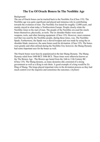 The Use Of Oracle Boness In The Neolithic Age
Background
The use of Oracle bones can be tracked back to the Neolithic Era (Chou 135). The
Neolithic age was quite significant and played and immense role in contributing
towards the evolution of man. The Neolithic Era lasted for roughly 12,000 years, and
mainly stayed in what today is Northwestern Europe. People closely relate the
Neolithic times to the start of man. The people of the Neolithic era used the oracle
bones themselves; physically, as tools. The ox shoulder blades were used as
weapons, tools, and other farming equipment. (Chou 135). However, most common
tool that was used by the Neolithic people, during these times, was, The Neolithic
Spade. Furthermore, the Spade was a shovel/weapon and was made by using the ox
shoulder blade; moreover, the same bones used for divination. (Chou 135). The bones
were greatly and often utilized during the Neolithic Era; however, the Shang Dynasty
had some important uses for the bones as well.
The Oracle bones were heavily popularized in the late Shang Dynasty. The Shang
Dynasty ruled from 1600 BCE 1046 BCE. These times were otherwise known as
the The Bronze Age . The Bronze age lasted from the 16th to 11th Century BC.
(Chou 135). The Shang dynasty, as many dynasties did, consisted of a strong
government as well as a King to rule them. A good example of a king would be Zu
Ding of Shang. The kings played important roles in the divination process as they had
much control over the inquiries and sometimes the outcomes. (Aylmer)
 