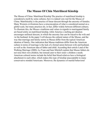 The Musuo Of Chin Matrilineal Kinship
The Musuo of China: Matrilineal Kinship The practice of matrilineal kinship is
considered a myth by some cultures, but it is indeed very real for the Musuo of
China. Matrilineality is the practice of linear descent through the ancestry of females.
Many Western civilizations have a misconception of what is considered normal on a
global scale, but many practices do, in fact, differ widely between different cultures.
To illustrate this, the Musuo s traditions and values in regards to marriageand family
are based solely on matrilineal kinship, while America s melting pot ideation
encourages unilineal descent, in which the ancestry line can be traced to the wife and
/or the husband. In the paper I will discuss the cultural nature of the Musuo, and the
way that marriage and family norms in Musuo differ from the typical American
ideation of family. One indication that Musuo traditions differ from the American
culture in terms of marriage is the lack of a formal union between wife and husband,
as well as the American idea of father and child. According their article Land of the
Walking Marriage (2000), Lu Yuan and Sam Mitchell explain that Musuo fathers do
not raise their own children, but instead cater to their sister s children s needs.
American cultural norms include the belief that blood relatives have a biological
attachment to each other, which makes this type of kinship unacceptable to many
conservative minded Americans. Moreover, the dynamics of marital behavioral
 