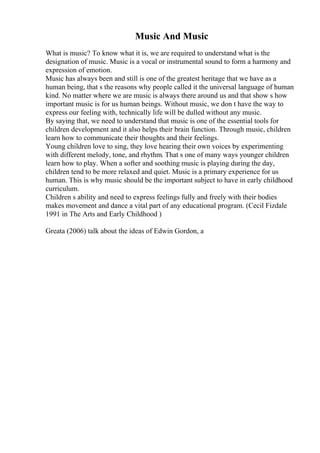 Music And Music
What is music? To know what it is, we are required to understand what is the
designation of music. Music is a vocal or instrumental sound to form a harmony and
expression of emotion.
Music has always been and still is one of the greatest heritage that we have as a
human being, that s the reasons why people called it the universal language of human
kind. No matter where we are music is always there around us and that show s how
important music is for us human beings. Without music, we don t have the way to
express our feeling with, technically life will be dulled without any music.
By saying that, we need to understand that music is one of the essential tools for
children development and it also helps their brain function. Through music, children
learn how to communicate their thoughts and their feelings.
Young children love to sing, they love hearing their own voices by experimenting
with different melody, tone, and rhythm. That s one of many ways younger children
learn how to play. When a softer and soothing music is playing during the day,
children tend to be more relaxed and quiet. Music is a primary experience for us
human. This is why music should be the important subject to have in early childhood
curriculum.
Children s ability and need to express feelings fully and freely with their bodies
makes movement and dance a vital part of any educational program. (Cecil Fizdale
1991 in The Arts and Early Childhood )
Greata (2006) talk about the ideas of Edwin Gordon, a
 
