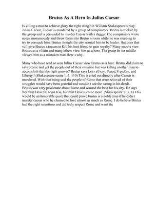 Brutus As A Hero In Julius Caesar
Is killing a man to achieve glory the right thing? In William Shakespeare s play
Julius Caesar, Caesar is murdered by a group of conspirators. Brutus is tricked by
the group and is persuaded to murder Caesar with a dagger.The conspirators wrote
notes anonymously and threw them into Brutus s room while he was sleeping to
try to persuade him. Brutus thought the city wanted him to be leader. But does that
still give Brutus a reason to Kill his best friend to gain royalty? Many people view
Brutus as a villain and many others view him as a hero. The group in the middle
viewed him as a mistaken man.Here s why.
Many who have read or seen Julius Caesar view Brutus as a hero. Brutus did claim to
save Rome and get the people out of their situation but was killing another man to
accomplish that the right answer? Brutus says Let s all cry, Peace, Freedom, and
Liberty ! (Shakespeare scene 1. 3. 110) This is cried out directly after Caesar is
murdered. With that being said the people of Rome that were relieved of their
struggles would have been grateful and wouldn t see the wrong in his deeds.
Brutus was very passionate about Rome and wanted the best for his city. He says
Not that I loved Caesar less, but that I loved Rome more .(Shakespeare 2. 3. 8) This
would be an honorable quote that could prove brutus is a noble man if he didn t
murder caesar who he claimed to love almost as much as Rome. I do believe Brutus
had the right intentions and did truly respect Rome and want the
 