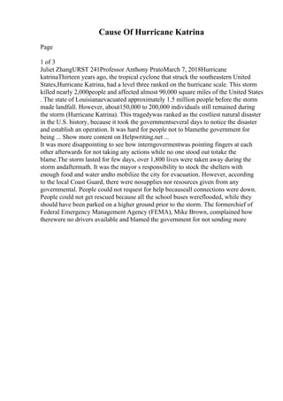 Cause Of Hurricane Katrina
Page
1 of 3
Juliet ZhangURST 241Professor Anthony PratoMarch 7, 2018Hurricane
katrinaThirteen years ago, the tropical cyclone that struck the southeastern United
States,Hurricane Katrina, had a level three ranked on the hurricane scale. This storm
killed nearly 2,000people and affected almost 90,000 square miles of the United States
. The state of Louisianaevacuated approximately 1.5 million people before the storm
made landfall. However, about150,000 to 200,000 individuals still remained during
the storm (Hurricane Katrina). This tragedywas ranked as the costliest natural disaster
in the U.S. history, because it took the governmentseveral days to notice the disaster
and establish an operation. It was hard for people not to blamethe government for
being ... Show more content on Helpwriting.net ...
It was more disappointing to see how interngovermentwas pointing fingers at each
other afterwards for not taking any actions while no one stood out totake the
blame.The storm lasted for few days, over 1,800 lives were taken away during the
storm andaftermath. It was the mayor s responsibility to stock the shelters with
enough food and water andto mobilize the city for evacuation. However, according
to the local Coast Guard, there were nosupplies nor resources given from any
governmental. People could not request for help becauseall connections were down.
People could not get rescued because all the school buses wereflooded, while they
should have been parked on a higher ground prior to the storm. The formerchief of
Federal Emergency Management Agency (FEMA), Mike Brown, complained how
therewere no drivers available and blamed the government for not sending more
 