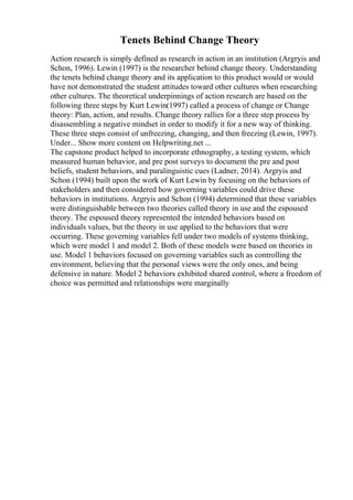 Tenets Behind Change Theory
Action research is simply defined as research in action in an institution (Argryis and
Schon, 1996). Lewin (1997) is the researcher behind change theory. Understanding
the tenets behind change theory and its application to this product would or would
have not demonstrated the student attitudes toward other cultures when researching
other cultures. The theoretical underpinnings of action research are based on the
following three steps by Kurt Lewin(1997) called a process of change or Change
theory: Plan, action, and results. Change theory rallies for a three step process by
disassembling a negative mindset in order to modify it for a new way of thinking.
These three steps consist of unfreezing, changing, and then freezing (Lewin, 1997).
Under... Show more content on Helpwriting.net ...
The capstone product helped to incorporate ethnography, a testing system, which
measured human behavior, and pre post surveys to document the pre and post
beliefs, student behaviors, and paralinguistic cues (Ladner, 2014). Argryis and
Schon (1994) built upon the work of Kurt Lewin by focusing on the behaviors of
stakeholders and then considered how governing variables could drive these
behaviors in institutions. Argryis and Schon (1994) determined that these variables
were distinguishable between two theories called theory in use and the espoused
theory. The espoused theory represented the intended behaviors based on
individuals values, but the theory in use applied to the behaviors that were
occurring. These governing variables fell under two models of systems thinking,
which were model 1 and model 2. Both of these models were based on theories in
use. Model 1 behaviors focused on governing variables such as controlling the
environment, believing that the personal views were the only ones, and being
defensive in nature. Model 2 behaviors exhibited shared control, where a freedom of
choice was permitted and relationships were marginally
 