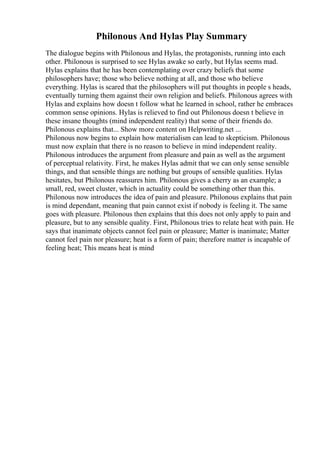 Philonous And Hylas Play Summary
The dialogue begins with Philonous and Hylas, the protagonists, running into each
other. Philonous is surprised to see Hylas awake so early, but Hylas seems mad.
Hylas explains that he has been contemplating over crazy beliefs that some
philosophers have; those who believe nothing at all, and those who believe
everything. Hylas is scared that the philosophers will put thoughts in people s heads,
eventually turning them against their own religion and beliefs. Philonous agrees with
Hylas and explains how doesn t follow what he learned in school, rather he embraces
common sense opinions. Hylas is relieved to find out Philonous doesn t believe in
these insane thoughts (mind independent reality) that some of their friends do.
Philonous explains that... Show more content on Helpwriting.net ...
Philonous now begins to explain how materialism can lead to skepticism. Philonous
must now explain that there is no reason to believe in mind independent reality.
Philonous introduces the argument from pleasure and pain as well as the argument
of perceptual relativity. First, he makes Hylas admit that we can only sense sensible
things, and that sensible things are nothing but groups of sensible qualities. Hylas
hesitates, but Philonous reassures him. Philonous gives a cherry as an example; a
small, red, sweet cluster, which in actuality could be something other than this.
Philonous now introduces the idea of pain and pleasure. Philonous explains that pain
is mind dependant, meaning that pain cannot exist if nobody is feeling it. The same
goes with pleasure. Philonous then explains that this does not only apply to pain and
pleasure, but to any sensible quality. First, Philonous tries to relate heat with pain. He
says that inanimate objects cannot feel pain or pleasure; Matter is inanimate; Matter
cannot feel pain nor pleasure; heat is a form of pain; therefore matter is incapable of
feeling heat; This means heat is mind
 
