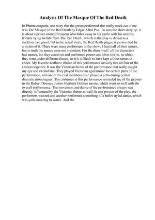 Analysis Of The Masque Of The Red Death
In Phantasmagoria, one story that the group performed that really stuck out to me
was The Masque of the Red Death by Edgar Allen Poe. To sum the short story up, it
is about a prince named Prospero who hides away in his castle with his wealthy
friends trying to hide from The Red Death , which in the play is shown as a
skeleton like ghoul, but in the actual story, the Red Death plague is personified by
a victim of it. There were many performers in the show, I heard all of their names,
but in truth the names were not important. For the show itself, all the characters
had names, but they acted out and performed poems and short stories, in which
they went under different aliases, so it is difficult to have kept all the names in
check. My favorite aesthetic choice of this performance actually ties all four of the
choices together. It was the Victorian theme of the performance that really caught
my eye and excited me. They played Victorian aged music for certain parts of the
performance, and one of the cast members even played a cello during certain
dramatic monologues. The costumes in this performance reminded me of the gypsies
in the Robert Downey Junior Sherlock Holmes movie, which went so well with the
overall performance. The movement and dance of the performance always was
directly influenced by the Victorian theme as well. In one portion of the play, the
performers waltzed and another performed something of a ballet styled dance, which
was quite amazing to watch. And the
 