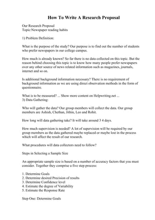 How To Write A Research Proposal
Our Research Proposal
Topic:Newspaper reading habits
1) Problem Definition:
What is the purpose of the study? Our purpose is to find out the number of students
who prefer newspapers in our college campus.
How much is already known? So far there is no data collected on this topic. But the
reason behind choosing this topic is to know how many people prefer newspapers
over any other source of news related information such as magazines, journals,
internet and so on.
Is additional background information necessary? There is no requirement of
background information as we are using direct observation methods in the form of
questionnaire.
What is to be measured? ... Show more content on Helpwriting.net ...
3) Data Gathering:
Who will gather the data? Our group members will collect the data. Our group
members are Ashish, Chethan, Jithin, Leo and Rohit.
How long will data gathering take? It will take around 3 4 days.
How much supervision is needed? A lot of supervision will be required by our
group members as the data gathered maybe replaced or maybe lost in the process
which will affect the result of our research.
What procedures will data collectors need to follow?
Steps in Selecting a Sample Size
An appropriate sample size is based on a number of accuracy factors that you must
consider. Together they comprise a five step process:
1. Determine Goals
2. Determine desired Precision of results
3. Determine Confidence level
4. Estimate the degree of Variability
5. Estimate the Response Rate
Step One: Determine Goals
 
