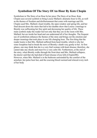 Symbolism Of The Story Of An Hour By Kate Chopin
Symbolism in The Story of an Hour In her piece The Story of an Hour, Kate
Chopin uses several symbols to bring Louise Mallard s dramatic hour to life, as well
as the themes of freedom and disillusionment that come with marriage and life.
Chopin used Mrs. Mallard s heart trouble, the open window and spring life, and her
final descent down the stairs that led to her deathto show that Louise s marriage to
Brently was suffocating her free spirit and decreasing her quality of life. These
main symbols make the reader feel not only that they are in the room with Mrs.
Mallard, but are inside her head and can understand all of her thoughts. The frequent
use of symbolism enhances the themes of the story and brings out the emotion and
deeper meanings that took place in one life changing hour. The first thing that the
reader learns is that Mrs. Mallard suffered from heart trouble, which is why her
sister Josephine had to break the news of Brently s death very gently to her. At first
glance, one may think that she is a very frail woman with heart disease; therefore, she
cannot take any shocks and must live a very calm life. Furthermore, at the end of
the story, when Brently walks through the front door and Mrs. Mallard collapses,
the doctor said that she had died of heart disease of joy kills (Chopin206).
However, when Mrs. Mallard is in the bedroom surrounded by the comfort of the
armchair, her pulse beat fast, and the coursing blood warmed and relaxed every inch
of her body
 