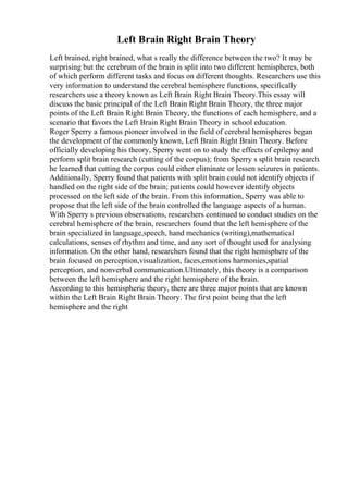Left Brain Right Brain Theory
Left brained, right brained, what s really the difference between the two? It may be
surprising but the cerebrum of the brain is split into two different hemispheres, both
of which perform different tasks and focus on different thoughts. Researchers use this
very information to understand the cerebral hemisphere functions, specifically
researchers use a theory known as Left Brain Right Brain Theory.This essay will
discuss the basic principal of the Left Brain Right Brain Theory, the three major
points of the Left Brain Right Brain Theory, the functions of each hemisphere, and a
scenario that favors the Left Brain Right Brain Theory in school education.
Roger Sperry a famous pioneer involved in the field of cerebral hemispheres began
the development of the commonly known, Left Brain Right Brain Theory. Before
officially developing his theory, Sperry went on to study the effects of epilepsy and
perform split brain research (cutting of the corpus); from Sperry s split brain research
he learned that cutting the corpus could either eliminate or lessen seizures in patients.
Additionally, Sperry found that patients with split brain could not identify objects if
handled on the right side of the brain; patients could however identify objects
processed on the left side of the brain. From this information, Sperry was able to
propose that the left side of the brain controlled the language aspects of a human.
With Sperry s previous observations, researchers continued to conduct studies on the
cerebral hemisphere of the brain, researchers found that the left hemisphere of the
brain specialized in language,speech, hand mechanics (writing),mathematical
calculations, senses of rhythm and time, and any sort of thought used for analysing
information. On the other hand, researchers found that the right hemisphere of the
brain focused on perception,visualization, faces,emotions harmonies,spatial
perception, and nonverbal communication.Ultimately, this theory is a comparison
between the left hemisphere and the right hemisphere of the brain.
According to this hemispheric theory, there are three major points that are known
within the Left Brain Right Brain Theory. The first point being that the left
hemisphere and the right
 