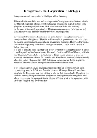 Intergovernmental Cooperation In Michigan
Intergovernmental cooperation in Michigan s New Economy
This article discussed the idea and development of intergovernmental cooperation in
the State of Michigan. This cooperation focused on reducing overall costs of some
programs by sharing services with other local municipalities, and reducing
inefficiency within each municipality. This program encourages collaboration and
using resources in a healthier manner to benefit municipalities.
Governments that are in a fiscal crisis are consistently looking for ways to save
money without raising taxes. There is an idea that local governments can save costs
by sharing services and/or consolidating government functions. However, there is not
much research proving that this will help governments ... Show more content on
Helpwriting.net ...
It is less of a risk to work together with a city, township or village that is not in deficit
or dealing with political controversy. Plymouth, Canton and Salem Schools, which is
now Plymouth Canton School district, merged their school districts to allow an
expanded selection of schools for their citizens. Enrollment increased and was steady
when this initially happened in 2002, but is now slowing down due to migration.
This is an example of how intergovernmental cooperation can work.
If we look at Ecorse, MI, no municipalities wanted to for cooperation with them
because they were in deficit and financial distress. Although this could have been
beneficial for Ecorse, no one was willing to take on that risk and debt. Therefore, we
see how forming intergovernmental cooperation can happen when being in an area
where citizens pay their property taxes, elected officials work in their positions with
value and integrity and revenue is not a
 