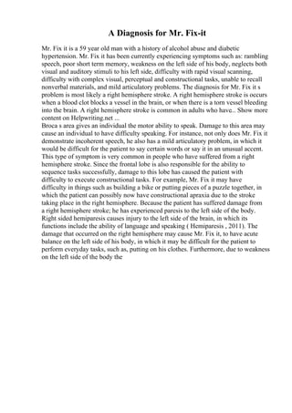 A Diagnosis for Mr. Fix-it
Mr. Fix it is a 59 year old man with a history of alcohol abuse and diabetic
hypertension. Mr. Fix it has been currently experiencing symptoms such as: rambling
speech, poor short term memory, weakness on the left side of his body, neglects both
visual and auditory stimuli to his left side, difficulty with rapid visual scanning,
difficulty with complex visual, perceptual and constructional tasks, unable to recall
nonverbal materials, and mild articulatory problems. The diagnosis for Mr. Fix it s
problem is most likely a right hemisphere stroke. A right hemisphere stroke is occurs
when a blood clot blocks a vessel in the brain, or when there is a torn vessel bleeding
into the brain. A right hemisphere stroke is common in adults who have... Show more
content on Helpwriting.net ...
Broca s area gives an individual the motor ability to speak. Damage to this area may
cause an individual to have difficulty speaking. For instance, not only does Mr. Fix it
demonstrate incoherent speech, he also has a mild articulatory problem, in which it
would be difficult for the patient to say certain words or say it in an unusual accent.
This type of symptom is very common in people who have suffered from a right
hemisphere stroke. Since the frontal lobe is also responsible for the ability to
sequence tasks successfully, damage to this lobe has caused the patient with
difficulty to execute constructional tasks. For example, Mr. Fix it may have
difficulty in things such as building a bike or putting pieces of a puzzle together, in
which the patient can possibly now have constructional apraxia due to the stroke
taking place in the right hemisphere. Because the patient has suffered damage from
a right hemisphere stroke; he has experienced paresis to the left side of the body.
Right sided hemiparesis causes injury to the left side of the brain, in which its
functions include the ability of language and speaking ( Hemiparesis , 2011). The
damage that occurred on the right hemisphere may cause Mr. Fix it, to have acute
balance on the left side of his body, in which it may be difficult for the patient to
perform everyday tasks, such as, putting on his clothes. Furthermore, due to weakness
on the left side of the body the
 