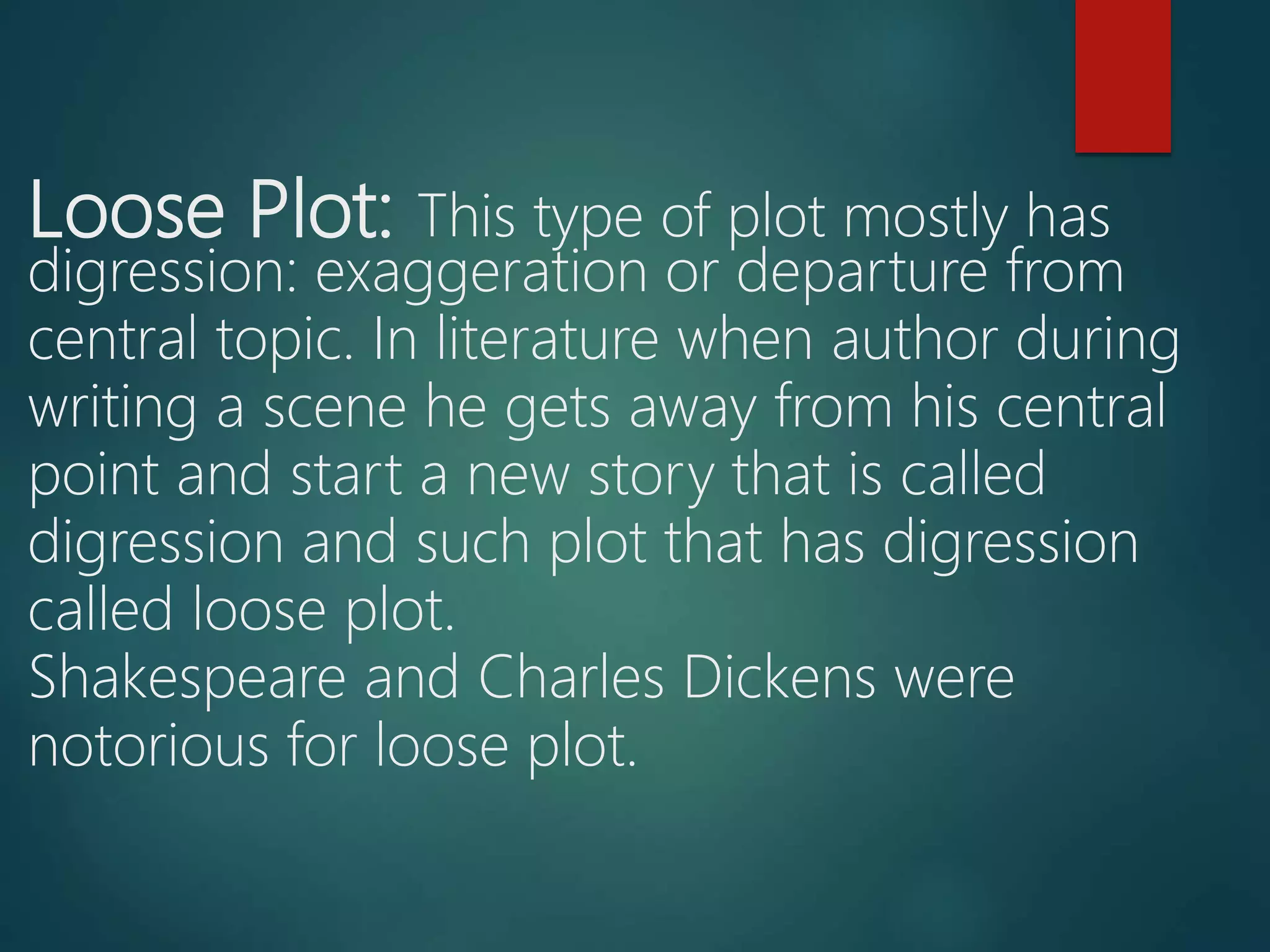 Loose Plot: This type of plot mostly has
digression: exaggeration or departure from
central topic. In literature when author during
writing a scene he gets away from his central
point and start a new story that is called
digression and such plot that has digression
called loose plot.
Shakespeare and Charles Dickens were
notorious for loose plot.