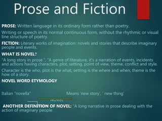 Prose and Fiction
PROSE: Written language in its ordinary form rather than poetry.
Writing or speech in its normal continuous form, without the rhythmic or visual
line structure of poetry.
FICTION: Literary works of imagination: novels and stories that describe imaginary
people and events.
WHAT IS NOVEL?
“A long story in prose.”, “A genre of literature, it’s a narration of events, incidents
and actions having characters, plot, setting, point of view, theme, conflict and style.
Character is the who, plot is the what, setting is the where and when, theme is the
how of a story.
Italian “novella” Means ‘new story’, ‘ new thing’
NOVEL
ANOTHER DEFINITION OF NOVEL: “A long narrative in prose dealing with the
action of imaginary people.
 