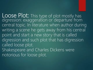 Loose Plot: This type of plot mostly has
digression: exaggeration or departure from
central topic. In literature when author during
writing a scene he gets away from his central
point and start a new story that is called
digression and such plot that has digression
called loose plot.
Shakespeare and Charles Dickens were
notorious for loose plot.
 