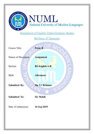 Department of English Under-Graduate Studies
BS Hons. 6th
Semester
Course Title: Prose B
Nature of Document: Assignment
Section: BS-English 6-B
Shift: Afternoon
Submitted By: Zia Ur Rehman
Submitted To: Sir Mehdi
Date of submission: 16 Sep 2019
 