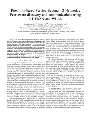 Proximity-based Service Beyond 4G Network :
Peer-aware discovery and communications using
E-UTRAN and WLAN
Shiann-Tsong Sheu∗§, Yi-Hsueh Tsai†¶, Yi-Ting Lin†, Kan-Chei Loa†,
Tsing-Yu Tsai†‡, Chun-Che Chien†‡, and Dun-Cheih Huang∗
∗Dept. Communication Engineering, National Central University, Taoyuan, Taiwan
†Institute for Information Industry, Taipei, Taiwan
‡Graduate Institute of Communication Engineering, National Taiwan University, Taipei, Taiwan
Email: stsheu@ce.ncu.edu.tw§, lucas@iii.org.tw¶
Abstract—The arising Proximity-based applications and ser-
vices represent a recent and enormous socio-technological trend
that has been generating innovative business models for the
mobile networks. This paper proposes a WLAN-based B4G
network architecture for Proximity-based Service (ProSe) where
WLAN serves as the direct communication path between user
equipment. The peer-aware discovery and communication are
supported by an integrated E-UTRAN (LTE radio plus core
networks) and WLAN. The main advantages are faster time-to-
market and utilizing unlicensed spectrums for Proximity-based
Services in beyond 4G network.
Index Terms—proximity-based service, beyond 4G, device-to-
device communication, service discovery, LTE, WLAN
I. INTRODUCTION
The arising ProSe applications and services represent a
recent and enormous socio-technological trend that has been
generating innovative business models for the mobile net-
works. The purpose of these applications is to discover in-
stances of the applications running in devices within proximity
of each other, and ultimately exchange application-related
information. Currently in 3G/4G networks, ProSe has been
realized in a limited scope and functionalities through Over
The Top (OTT) applications, e.g. Foursquare, Facebook, and
other OTT applications. These applications enable ProSe with
centralized servers combining with the location information
supplied by Global Positioning System (GPS). However, GPS
is not reliable in the indoor environment. Moreover, the OTT
approach with centralized servers incurs undesired network
overheads and latency for discovery and communication ser-
vices. In short, the drawbacks of the OTT approach are un-
scalable when the density of user equipment (UE) is high,
unreliable when a user is indoor or requires low delay services,
and un-sustainable for the operator that cannot control or build
a business model to share the revenue from OTT providers.
Long-Term Evolution (LTE), speciﬁed by 3rd Generation
Partnership Project (3GPP) standard organization, has been se-
lected as the technology for the 4G networks by vast majority
of commercial wide area network (WAN) operators and public
safety communities. However, current 3GPP LTE Release
10/11 speciﬁcations are only partially suitable for advanced
ProSe applications and services for commercial and public
safety usages, because all such trafﬁc and signaling would
have to be routed through the radio and core networks. Thus
it impacts their performance and adds unnecessary load to the
network while performing ProSe services. These limitations
must be lifted in future LTE releases such that more advanced
proximity-based applications could be enabled in beyond 4G
(B4G) network. The general approach of resolution is to
introduce direct device-to-device (D2D) communication into
LTE, where all ProSe trafﬁc would take the shortest path
between two users.
The existing LTE-based ProSe discovery and communi-
cation would require fundamental adaptation of the LTE
physical layer and radio. As compared with the LTE-based
ProSe, this paper proposes a simpler approach that requires
fewer adaptations at higher layers to quickly enable ProSe
by using interworking architecture between Wireless Local
Area Network (WLAN) and E-UTRAN (LTE radio plus core
networks), where the WLAN is served for ProSe discovery
and communication.
The rest of this paper is organized as follows. First,
Section II characterizes ProSe by several use cases, whilst
Section III and IV depict current ProSe standard activities and
existing technologies. Section V and VI illustrates proposed
architecture in details with reference models and sequence
charts. Finally, Section VII provides conclusions and potential
research directions.
II. PROXIMITY-BASED SERVICE USE CASES
ProSe discovery and ProSe communication are two key
technologies of the proximity-based services. Compared to
the existing server-based location positioning on the 3G/4G
networks, ProSe discovery directly seeks interesting targets
in proximity without any location information. Similarly,
ProSe communication provides a new service whose path is
established between the UEs or via local routing through the
base station without traversing the backhaul link and the core
network. In general, ProSe could be best characterized by the
following service scenarios and related business models.
 