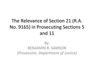 The Relevance of Section 21 (R.A.
No. 9165) in Prosecuting Sections 5
and 11
By:
BENJAMIN R. SAMSON
(Prosecutor, Department of Justice)
 