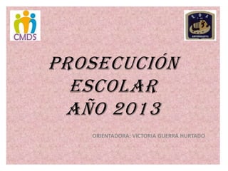 PROSECUCIÓN
ESCOLAR
AÑO 2013
ORIENTADORA: VICTORIA GUERRA HURTADO

 