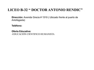 LICEO B-32 “ DOCTOR ANTONIO RENDIC”
Dirección: Avenida Grecia # 1510 ( Ubicado frente al puerto de
Antofagasta)
Teléfono:
Oferta Educativa:
-EDUCACIÓN CIENTIFICO HUMANISTA

 