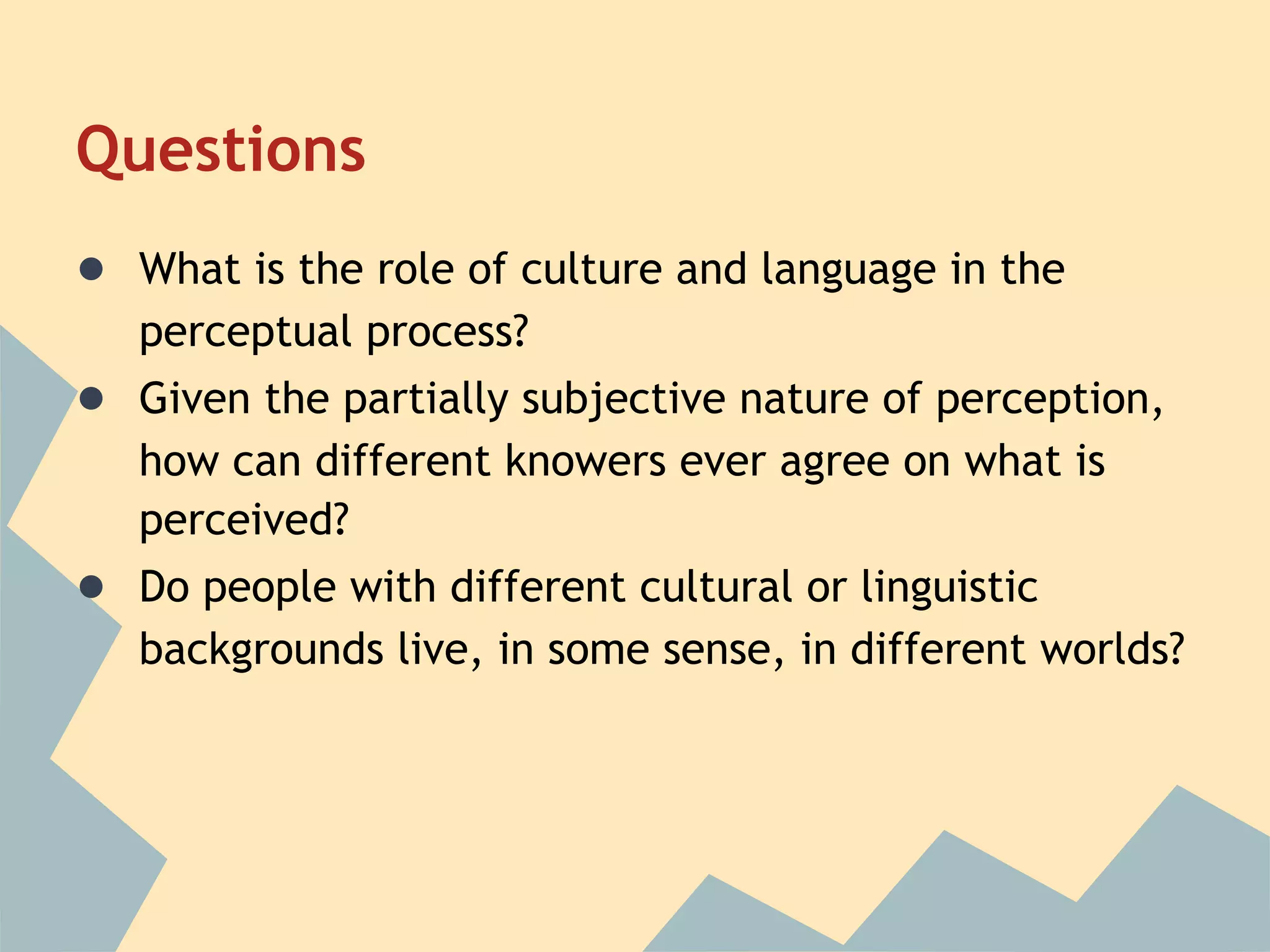 Questions
● What is the role of culture and language in the
   perceptual process?
● Given the partially subjective nature of perception,
   how can different knowers ever agree on what is
   perceived?
● Do people with different cultural or linguistic
   backgrounds live, in some sense, in different worlds?
 